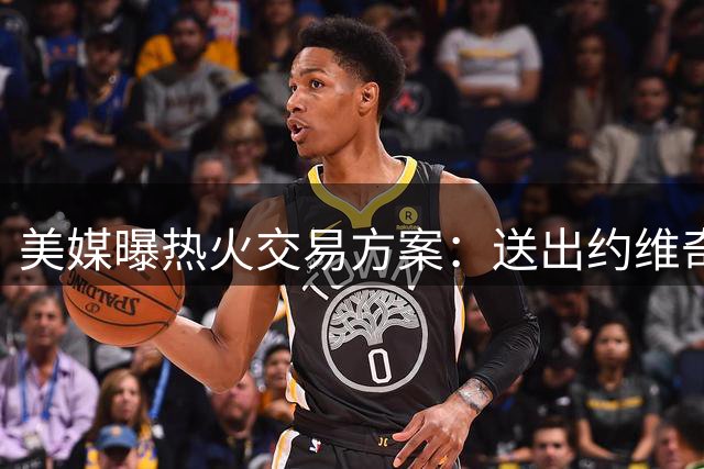 美媒曝热火交易方案：送出约维奇+威金斯+首轮换取杜兰特